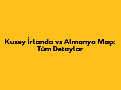 Kuzey İrlanda vs Almanya Maçı: Tüm Detaylar