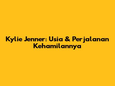 Kylie Jenner: Usia & Perjalanan Kehamilannya