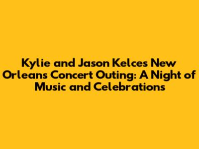 Kylie and Jason Kelce's New Orleans Concert Outing: A Night of Music and Celebrations