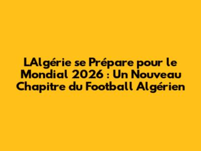 L'Algérie se Prépare pour le Mondial 2026 : Un Nouveau Chapitre du Football Algérien