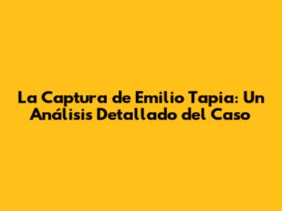 La Captura de Emilio Tapia: Un Análisis Detallado del Caso
