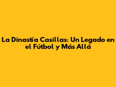 La Dinastía Casillas: Un Legado en el Fútbol y Más Allá