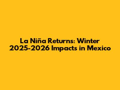 La Niña Returns: Winter 2025-2026 Impacts in Mexico