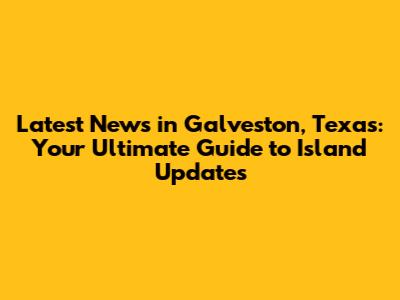 Latest News in Galveston, Texas: Your Ultimate Guide to Island Updates