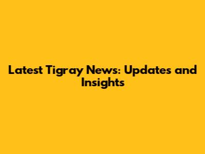 Latest Tigray News: Updates and Insights
