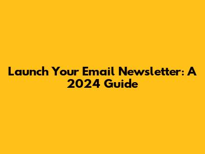 Launch Your Email Newsletter: A 2024 Guide