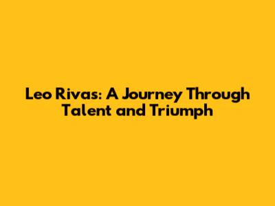 Leo Rivas: A Journey Through Talent and Triumph
