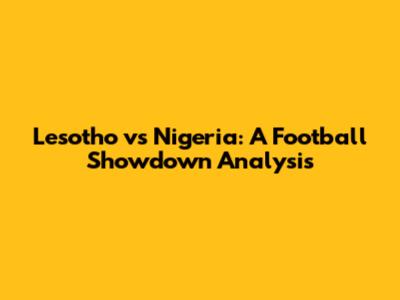 Lesotho vs Nigeria: A Football Showdown Analysis