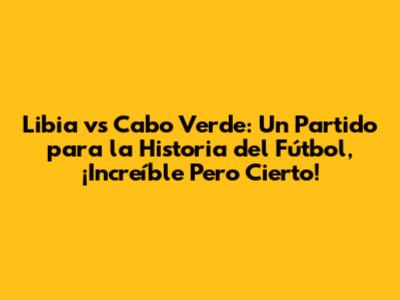 Libia vs Cabo Verde: Un Partido para la Historia del Fútbol, ¡Increíble Pero Cierto!