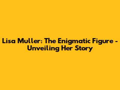 Lisa Muller: The Enigmatic Figure - Unveiling Her Story