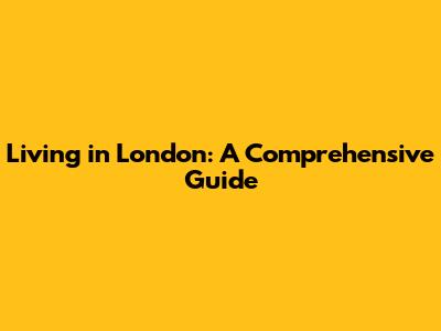 Living in London: A Comprehensive Guide