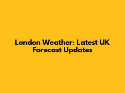 London Weather: Latest UK Forecast Updates