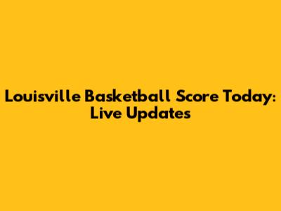 Louisville Basketball Score Today: Live Updates