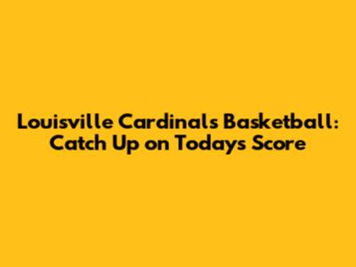 Louisville Cardinals Basketball: Catch Up on Today's Score