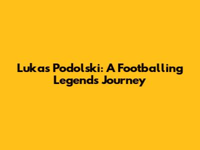 Lukas Podolski: A Footballing Legend's Journey