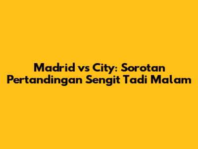 Madrid vs City: Sorotan Pertandingan Sengit Tadi Malam