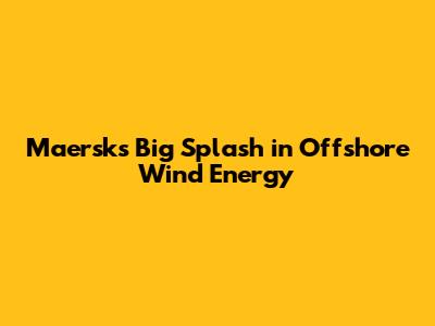 Maersk's Big Splash in Offshore Wind Energy
