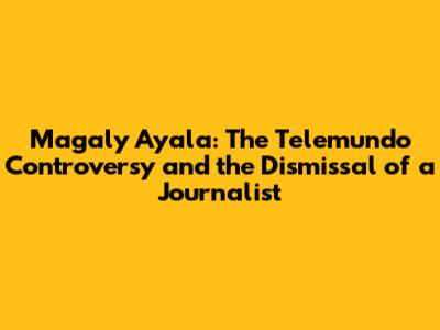 Magaly Ayala: The Telemundo Controversy and the Dismissal of a Journalist