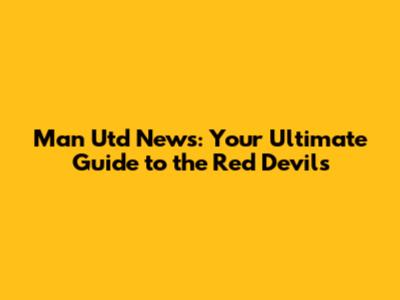 Man Utd News: Your Ultimate Guide to the Red Devils