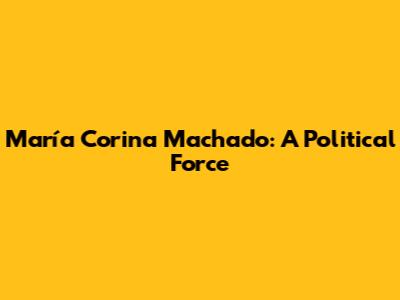María Corina Machado: A Political Force