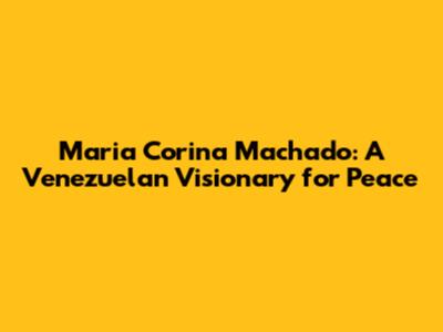 Maria Corina Machado: A Venezuelan Visionary for Peace