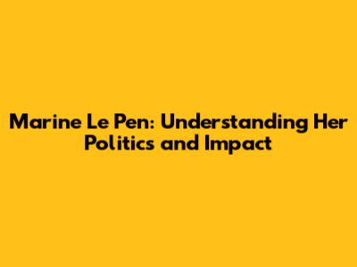Marine Le Pen: Understanding Her Politics and Impact