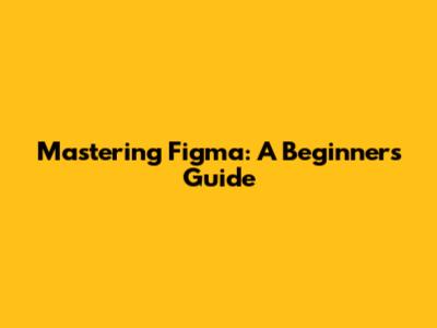 Mastering Figma: A Beginner's Guide