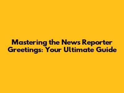Mastering the News Reporter Greetings: Your Ultimate Guide