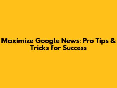 Maximize Google News: Pro Tips & Tricks for Success