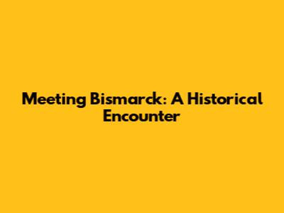 Meeting Bismarck: A Historical Encounter
