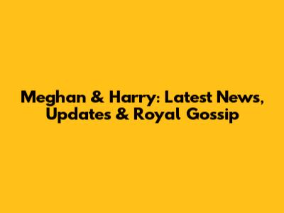 Meghan & Harry: Latest News, Updates & Royal Gossip