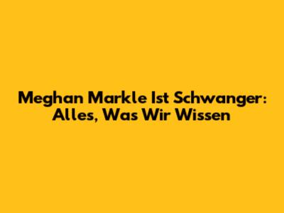Meghan Markle Ist Schwanger: Alles, Was Wir Wissen