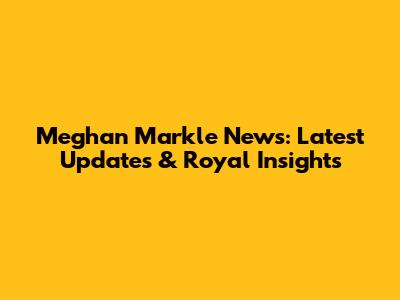 Meghan Markle News: Latest Updates & Royal Insights