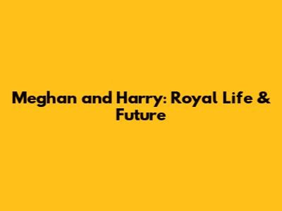 Meghan and Harry: Royal Life & Future