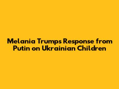 Melania Trump's Response from Putin on Ukrainian Children