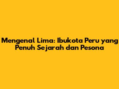 Mengenal Lima: Ibukota Peru yang Penuh Sejarah dan Pesona