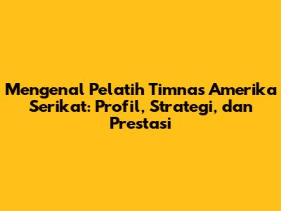 Mengenal Pelatih Timnas Amerika Serikat: Profil, Strategi, dan Prestasi