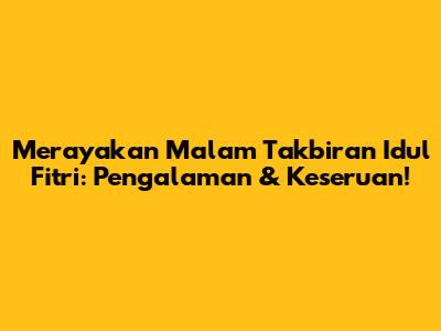 Merayakan Malam Takbiran Idul Fitri: Pengalaman & Keseruan!