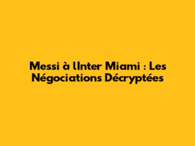 Messi à l'Inter Miami : Les Négociations Décryptées