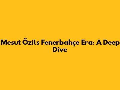 Mesut Özil's Fenerbahçe Era: A Deep Dive