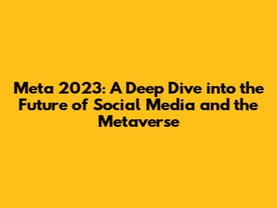 Meta 2023: A Deep Dive into the Future of Social Media and the Metaverse