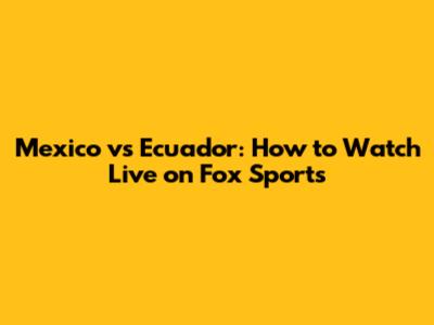 Mexico vs Ecuador: How to Watch Live on Fox Sports