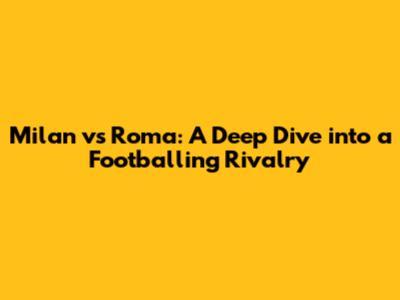 Milan vs Roma: A Deep Dive into a Footballing Rivalry