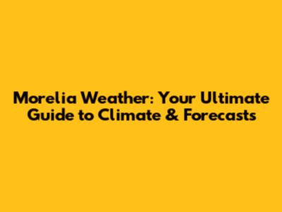 Morelia Weather: Your Ultimate Guide to Climate & Forecasts