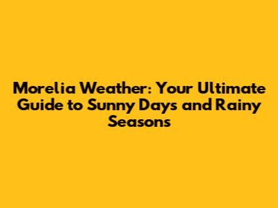 Morelia Weather: Your Ultimate Guide to Sunny Days and Rainy Seasons