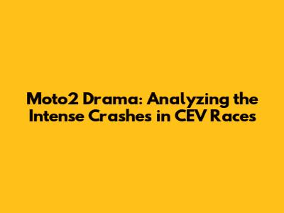 Moto2 Drama: Analyzing the Intense Crashes in CEV Races