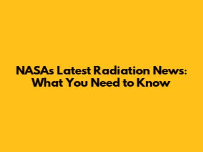 NASA's Latest Radiation News: What You Need to Know