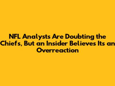 NFL Analysts Are Doubting the Chiefs, But an Insider Believes It's an Overreaction