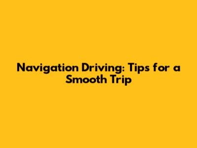 Navigation Driving: Tips for a Smooth Trip