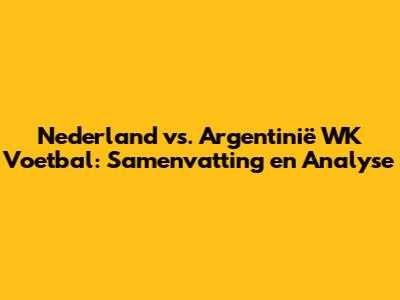 Nederland vs. Argentinië WK Voetbal: Samenvatting en Analyse
